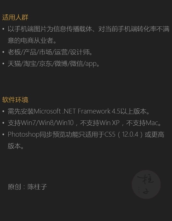 适用人群:以手机端图片为信息传播载体、对当前手机端转化率不满意的电商从业者。老板/产品/市场/运营/设计师。天猫/淘宝/京东/微博/微信/app。软件环境:需先安装Microsoft .NET Framework 4.5以上版本。支持Win7/Win8/Win10，不支持Win XP，不支持Mac。Photoshop同步预览功能只适用于CS5（12.0.4）或更高版本。